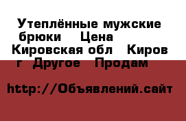 Утеплённые мужские брюки  › Цена ­ 1 500 - Кировская обл., Киров г. Другое » Продам   